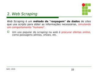 15
2. Web Scraping
Web Scraping é um método de "raspagem" de dados de sites
que usa scripts para obter as informações necessárias, simulando
um comportamento "humano".
 Um uso popular do scraping na web é procurar ofertas online,
como passagens aéreas, shows, etc.
SACI - 2019
 