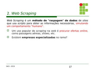 17
2. Web Scraping
Web Scraping é um método de "raspagem" de dados de sites
que usa scripts para obter as informações necessárias, simulando
um comportamento "humano".
 Um uso popular do scraping na web é procurar ofertas online,
como passagens aéreas, shows, etc.
 Existem empresas especializadas no ramo?
SACI - 2019
 