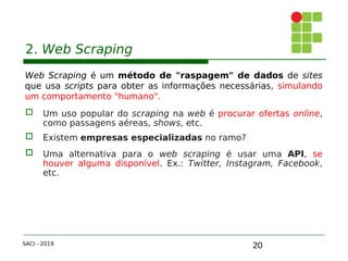20
2. Web Scraping
Web Scraping é um método de "raspagem" de dados de sites
que usa scripts para obter as informações necessárias, simulando
um comportamento "humano".
 Um uso popular do scraping na web é procurar ofertas online,
como passagens aéreas, shows, etc.
 Existem empresas especializadas no ramo?
 Uma alternativa para o web scraping é usar uma API, se
houver alguma disponível. Ex.: Twitter, Instagram, Facebook,
etc.
SACI - 2019
 