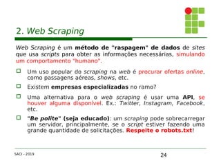 24
2. Web Scraping
Web Scraping é um método de "raspagem" de dados de sites
que usa scripts para obter as informações necessárias, simulando
um comportamento "humano".
 Um uso popular do scraping na web é procurar ofertas online,
como passagens aéreas, shows, etc.
 Existem empresas especializadas no ramo?
 Uma alternativa para o web scraping é usar uma API, se
houver alguma disponível. Ex.: Twitter, Instagram, Facebook,
etc.
 "Be polite" (seja educado): um scraping pode sobrecarregar
um servidor, principalmente, se o script estiver fazendo uma
grande quantidade de solicitações. Respeite o robots.txt!
SACI - 2019
 