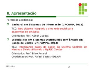3
II. Apresentação
Formação acadêmica:
 Bacharel em Sistemas de Informação (URCAMP, 2011)
TCC: Web sistema integrado a uma rede social para
academias de ginástica
Orientador: Prof. Abner Guedes
 Especialista em Sistemas Distribuídos com Ênfase em
Banco de Dados (UNIPAMPA, 2013)
TCC: Interligando bases de dados do sistema Controle de
Marcas e Sinais utilizando o MySQL Cluster
Orientador: Prof. Érico Amaral
Coorientador: Prof. Rafael Bastos (IDEAU)
SACI - 2019
 