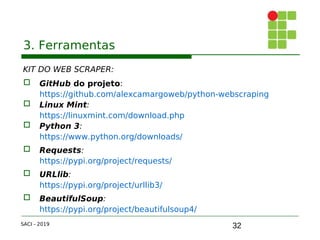 32
3. Ferramentas
KIT DO WEB SCRAPER:
 GitHub do projeto:
https://github.com/alexcamargoweb/python-webscraping
 Linux Mint:
https://linuxmint.com/download.php
 Python 3:
https://www.python.org/downloads/
 Requests:
https://pypi.org/project/requests/
 URLlib:
https://pypi.org/project/urllib3/
 BeautifulSoup:
https://pypi.org/project/beautifulsoup4/
SACI - 2019
 