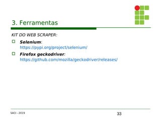 33
3. Ferramentas
KIT DO WEB SCRAPER:
 Selenium:
https://pypi.org/project/selenium/
 Firefox geckodriver:
https://github.com/mozilla/geckodriver/releases/
SACI - 2019
 
