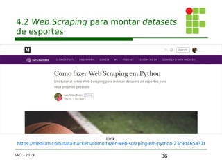 36
4.2 Web Scraping para montar datasets
de esportes
SACI - 2019
Link.
https://medium.com/data-hackers/como-fazer-web-scraping-em-python-23c9d465a37f
 