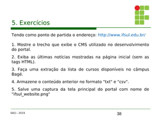 38
5. Exercícios
Tendo como ponto de partida o endereço: http://www.ifsul.edu.br/
1. Mostre o trecho que exibe o CMS utilizado no desenvolvimento
do portal.
2. Exiba as últimas notícias mostradas na página inicial (sem as
tags HTML).
3. Faça uma extração da lista de cursos disponíveis no câmpus
Bagé.
4. Armazene o conteúdo anterior no formato "txt" e "csv".
5. Salve uma captura da tela principal do portal com nome de
"ifsul_website.png"
SACI - 2019
 