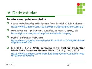39
IV. Onde estudar
Se interessou pelo assunto? :)
 Learn Web Scraping with Python from Scratch (15.851 alunos)
https://www.udemy.com/course/web-scraping-python-tutorial/
 Anotações e scripts de web scraping, screen scraping, etc
https://github.com/ferreiraapfernanda/web-scraping
 Python Selenium WebDriver
https://www.youtube.com/playlist?list=PLUY1lsOTtPeJNBuSweX
S9pcSKbP4mr32S
 MITCHELL, Ryan. Web Scraping with Python: Collecting
More Data from the Modern Web. "O'Reilly, Inc.", 2018.
https://www.amazon.com/Web-Scraping-Python-Collecting-Mod
ern/dp/1491910291
SACI - 2019
 