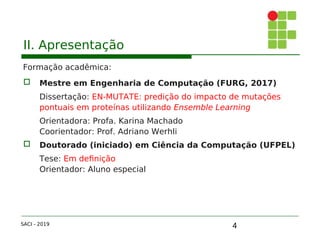 4
II. Apresentação
Formação acadêmica:
 Mestre em Engenharia de Computação (FURG, 2017)
Dissertação: EN-MUTATE: predição do impacto de mutações
pontuais em proteínas utilizando Ensemble Learning
Orientadora: Profa. Karina Machado
Coorientador: Prof. Adriano Werhli
 Doutorado (iniciado) em Ciência da Computação (UFPEL)
Tese: Em definição
Orientador: Aluno especial
SACI - 2019
 