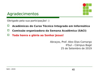 40
Agradecimentos
Obrigado pela sua participação! :)
 Acadêmicos do Curso Técnico Integrado em Informática
 Comissão organizadora da Semana Acadêmica (SACI)
 Toda honra e glória ao Senhor Jesus!
Abraços, Prof. Alex Dias Camargo
IFSul – Câmpus Bagé
25 de Setembro de 2019
SACI - 2019
 