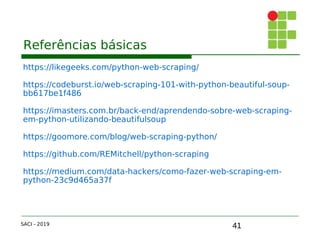41
Referências básicas
https://likegeeks.com/python-web-scraping/
https://codeburst.io/web-scraping-101-with-python-beautiful-soup-
bb617be1f486
https://imasters.com.br/back-end/aprendendo-sobre-web-scraping-
em-python-utilizando-beautifulsoup
https://goomore.com/blog/web-scraping-python/
https://github.com/REMitchell/python-scraping
https://medium.com/data-hackers/como-fazer-web-scraping-em-
python-23c9d465a37f
SACI - 2019
 