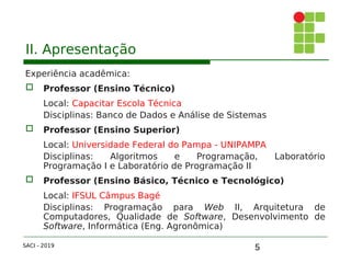5
II. Apresentação
Experiência acadêmica:
 Professor (Ensino Técnico)
Local: Capacitar Escola Técnica
Disciplinas: Banco de Dados e Análise de Sistemas
 Professor (Ensino Superior)
Local: Universidade Federal do Pampa - UNIPAMPA
Disciplinas: Algoritmos e Programação, Laboratório
Programação I e Laboratório de Programação II
 Professor (Ensino Básico, Técnico e Tecnológico)
Local: IFSUL Câmpus Bagé
Disciplinas: Programação para Web II, Arquitetura de
Computadores, Qualidade de Software, Desenvolvimento de
Software, Informática (Eng. Agronômica)
SACI - 2019
 