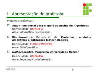 6
II. Apresentação do professor
Projetos acadêmicos:
 Algo+: um portal para o apoio ao ensino de Algoritmos
Universidade: UNIPAMPA
Área: Informática na educação
 Bioinformática Estrutural de Proteínas: modelos,
algoritmos e aplicações biotecnológicas
Universidade: FURG/UFMG/UFPB
Área: Bioinformática
 Unihacker.Club: Programa Universidade Hacker
Universidade: UNIPAMPA
Área: Segurança da informação
SACI - 2019
 