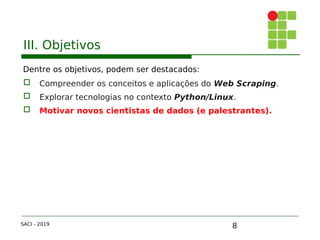 8
III. Objetivos
Dentre os objetivos, podem ser destacados:
 Compreender os conceitos e aplicações do Web Scraping.
 Explorar tecnologias no contexto Python/Linux.
 Motivar novos cientistas de dados (e palestrantes).
SACI - 2019
 