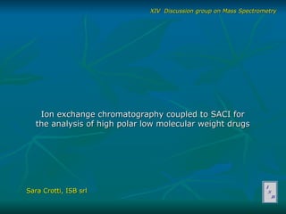 Ion exchange chromatography coupled to SACI for the analysis of high polar low molecular weight drugs Sara Crotti, ISB srl XIV  Discussion group on Mass Spectrometry 