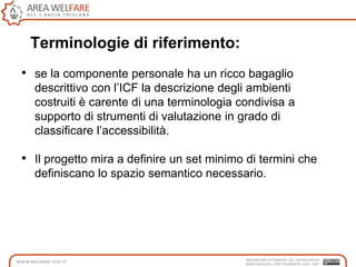 Terminologie di riferimento:
• se la componente personale ha un ricco bagaglio
descrittivo con l‟ICF la descrizione degli ambienti
costruiti è carente di una terminologia condivisa a
supporto di strumenti di valutazione in grado di
classificare l‟accessibilità.
• Il progetto mira a definire un set minimo di termini che
definiscano lo spazio semantico necessario.
 
