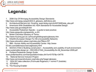 1. 2006 City Of Winnipeg Accessibility Design Standards:
http://www.winnipeg.ca/ppd/UD/2.0_glossary_definitions.stm
2. Architectural Barriers Act: Scoping: www.wbdg.org/ccb/ASTAND/ada_aba.pdf
3. Americans With Disabilities Act: ADA Standards for Accessible Design:
http://www.ada.gov/stdspdf.htm
4. Accessibile Pedestrian Signals – a guide to best practice:
http://www.apsguide.org/appendix_e.cfm
5. British Columbia Glossary of Terms :
http://www.housing.gov.bc.ca/housing/bibliography/glossary.htm
6. EDeAN (European Design For All e-Accessibility Network):
http://www.education.edean.org/index.php?filters=f37
7. IBM - Human Ability and Accessibility Center: http://www-
03.ibm.com/able/resources/ueglossary.html
8. ISO/CD 21542.2 Building construction – Accessibility and usability of built environment:
www.sustainable-design.ie/.../ISO-DIS-21542_Accessibility-for-All_November-2009.pdf
9. Portland Pedestrian Design Guide:
www.portlandonline.com/transportation/index.cfm?a=61757&c=34778
10. National Service Inclusion Project:
http://www.serviceandinclusion.org/index.php?page=glossary
11 CEN 207 data collection (Fionnuala Rogerson) + norme IT (tradotte)
12. ICF/WHO
13. The Housing Enabler
Legenda:
 