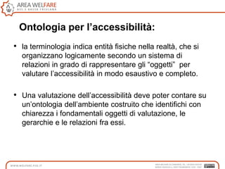 Ontologia per l’accessibilità:
• la terminologia indica entità fisiche nella realtà, che si
organizzano logicamente secondo un sistema di
relazioni in grado di rappresentare gli “oggetti” per
valutare l‟accessibilità in modo esaustivo e completo.
• Una valutazione dell‟accessibilità deve poter contare su
un‟ontologia dell‟ambiente costruito che identifichi con
chiarezza i fondamentali oggetti di valutazione, le
gerarchie e le relazioni fra essi.
 
