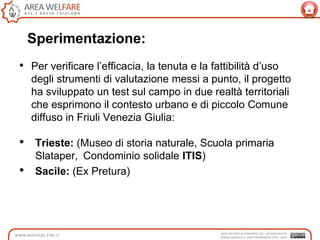 Sperimentazione:
• Per verificare l‟efficacia, la tenuta e la fattibilità d‟uso
degli strumenti di valutazione messi a punto, il progetto
ha sviluppato un test sul campo in due realtà territoriali
che esprimono il contesto urbano e di piccolo Comune
diffuso in Friuli Venezia Giulia:
• Trieste: (Museo di storia naturale, Scuola primaria
Slataper, Condominio solidale ITIS)
• Sacile: (Ex Pretura)
 