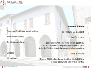 Nome dell’edificio e localizzazione:
Numero dei livelli:
Destinazione d’uso:
Vincoli:
Modello da:
Comune di Sacile
Ex Pretura, via Garibaldi
2 piani fuori terra
Sede di allestimenti temporanei gestiti da
associazioni culturali pubbliche al piano terra
Sede dell’Università della terza età al primo piano
Storici e artistici
Disegni CAD in due dimensioni forniti dall’Ufficio
tecnico comunale e rilievo di verifica
 