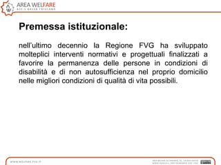 Premessa istituzionale:
nell‟ultimo decennio la Regione FVG ha sviluppato
molteplici interventi normativi e progettuali finalizzati a
favorire la permanenza delle persone in condizioni di
disabilità e di non autosufficienza nel proprio domicilio
nelle migliori condizioni di qualità di vita possibili.
 