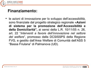 • le azioni di innovazione per lo sviluppo dell‟accessibilità,
sono finanziate dal progetto strategico regionale «Azioni
di sistema per la promozione dell’Accessibilità e
della Domiciliarità”, ai sensi della L.R. 10/11/05 n. 26,
art. 22 “Interventi a favore dell’innovazione nel settore
del welfare”, promosso dalla DCSISSPS della Regione
FVG, e gestito dall‟Area Welfare di Comunità dell‟ASS 5
“Bassa Friulana” di Palmanova (UD).
Finanziamento:
 