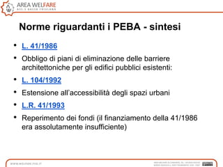 Norme riguardanti i PEBA - sintesi
• L. 41/1986
• Obbligo di piani di eliminazione delle barriere
architettoniche per gli edifici pubblici esistenti:
• L. 104/1992
• Estensione all‟accessibilità degli spazi urbani
• L.R. 41/1993
• Reperimento dei fondi (il finanziamento della 41/1986
era assolutamente insufficiente)
 