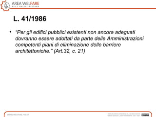 L. 41/1986
• “Per gli edifici pubblici esistenti non ancora adeguati
dovranno essere adottati da parte delle Amministrazioni
competenti piani di eliminazione delle barriere
architettoniche.” (Art.32, c. 21)
 
