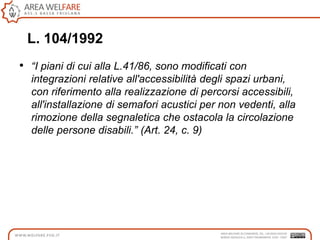 L. 104/1992
• “I piani di cui alla L.41/86, sono modificati con
integrazioni relative all'accessibilità degli spazi urbani,
con riferimento alla realizzazione di percorsi accessibili,
all'installazione di semafori acustici per non vedenti, alla
rimozione della segnaletica che ostacola la circolazione
delle persone disabili.” (Art. 24, c. 9)
 