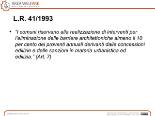 L.R. 41/1993
• “I comuni riservano alla realizzazione di interventi per
l’eliminazione delle barriere architettoniche almeno il 10
per cento dei proventi annuali derivanti dalle concessioni
edilizie e delle sanzioni in materia urbanistica ed
edilizia.” (Art. 7)
 