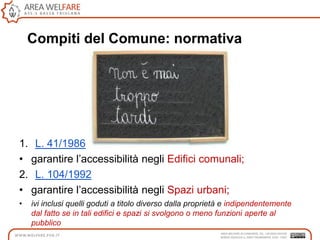 Compiti del Comune: normativa
1. L. 41/1986
• garantire l‟accessibilità negli Edifici comunali;
2. L. 104/1992
• garantire l‟accessibilità negli Spazi urbani;
• ivi inclusi quelli goduti a titolo diverso dalla proprietà e indipendentemente
dal fatto se in tali edifici e spazi si svolgono o meno funzioni aperte al
pubblico
 