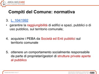 Compiti del Comune: normativa
3. L. 104/1992
• garantire la raggiungibilità di edifici e spazi, pubblici o di
uso pubblico, sul territorio comunale;
4. acquisire i PEBA da Società ed Enti pubblici sul
territorio comunale
5. ottenere un comportamento socialmente responsabile
da parte di proprietari/gestori di strutture private aperte
al pubblico
 