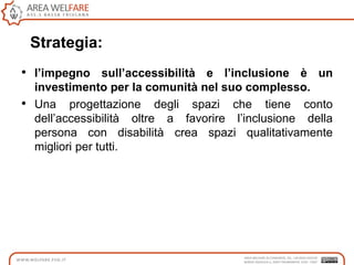 Strategia:
• l’impegno sull’accessibilità e l’inclusione è un
investimento per la comunità nel suo complesso.
• Una progettazione degli spazi che tiene conto
dell‟accessibilità oltre a favorire l‟inclusione della
persona con disabilità crea spazi qualitativamente
migliori per tutti.
 