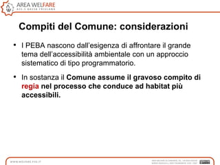 Compiti del Comune: considerazioni
• I PEBA nascono dall‟esigenza di affrontare il grande
tema dell‟accessibilità ambientale con un approccio
sistematico di tipo programmatorio.
• In sostanza il Comune assume il gravoso compito di
regia nel processo che conduce ad habitat più
accessibili.
 