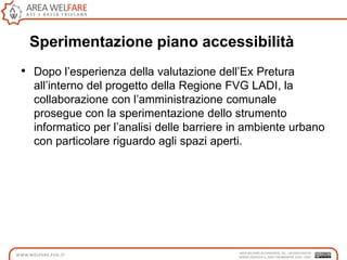 • Dopo l‟esperienza della valutazione dell‟Ex Pretura
all‟interno del progetto della Regione FVG LADI, la
collaborazione con l‟amministrazione comunale
prosegue con la sperimentazione dello strumento
informatico per l‟analisi delle barriere in ambiente urbano
con particolare riguardo agli spazi aperti.
Sperimentazione piano accessibilità
 