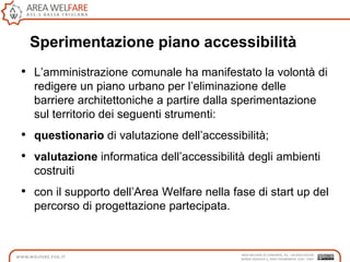 Sperimentazione piano accessibilità
• L‟amministrazione comunale ha manifestato la volontà di
redigere un piano urbano per l‟eliminazione delle
barriere architettoniche a partire dalla sperimentazione
sul territorio dei seguenti strumenti:
• questionario di valutazione dell‟accessibilità;
• valutazione informatica dell‟accessibilità degli ambienti
costruiti
• con il supporto dell‟Area Welfare nella fase di start up del
percorso di progettazione partecipata.
 