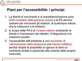 Piani per l’accessibilità: i principi
1. Le libertà di movimento e di autodeterminazione sono
diritti inviolabili della persona umana e le PA devono
operare per rimuovere gli ostacoli, di qualunque natura,
che le inibiscono o le limitano;
2. lo scopo delle PA è di «creare valore» ampliando le
libertà e il benessere dei cittadini, l‟integrazione e la
coesione sociale;
3. l‟accessibilità dell‟ambiente è uno strumento di
valorizzazione della persona e una risorsa collettiva,
perché amplia le possibilità di ognuno di dare un
contributo diretto e personale alla crescita della propria
comunità;
 