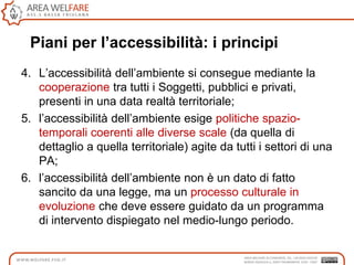 Piani per l’accessibilità: i principi
4. L‟accessibilità dell‟ambiente si consegue mediante la
cooperazione tra tutti i Soggetti, pubblici e privati,
presenti in una data realtà territoriale;
5. l‟accessibilità dell‟ambiente esige politiche spazio-
temporali coerenti alle diverse scale (da quella di
dettaglio a quella territoriale) agite da tutti i settori di una
PA;
6. l‟accessibilità dell‟ambiente non è un dato di fatto
sancito da una legge, ma un processo culturale in
evoluzione che deve essere guidato da un programma
di intervento dispiegato nel medio-lungo periodo.
 