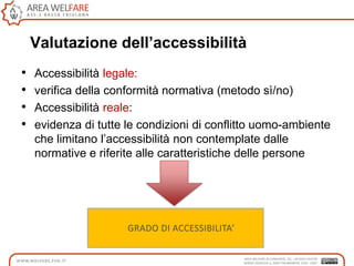Valutazione dell’accessibilità
• Accessibilità legale:
• verifica della conformità normativa (metodo sì/no)
• Accessibilità reale:
• evidenza di tutte le condizioni di conflitto uomo-ambiente
che limitano l‟accessibilità non contemplate dalle
normative e riferite alle caratteristiche delle persone
 