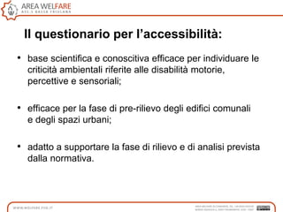 Il questionario per l’accessibilità:
• base scientifica e conoscitiva efficace per individuare le
criticità ambientali riferite alle disabilità motorie,
percettive e sensoriali;
• efficace per la fase di pre-rilievo degli edifici comunali
e degli spazi urbani;
• adatto a supportare la fase di rilievo e di analisi prevista
dalla normativa.
 
