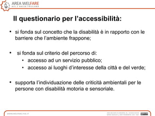 Il questionario per l’accessibilità:
• si fonda sul concetto che la disabilità è in rapporto con le
barriere che l‟ambiente frappone;
• si fonda sul criterio del percorso di:
• accesso ad un servizio pubblico;
• accesso ai luoghi d‟interesse della città e del verde;
• supporta l‟individuazione delle criticità ambientali per le
persone con disabilità motoria e sensoriale.
 