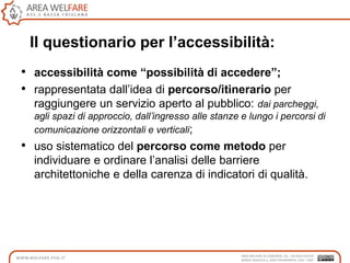 Il questionario per l’accessibilità:
• accessibilità come “possibilità di accedere”;
• rappresentata dall‟idea di percorso/itinerario per
raggiungere un servizio aperto al pubblico: dai parcheggi,
agli spazi di approccio, dall’ingresso alle stanze e lungo i percorsi di
comunicazione orizzontali e verticali;
• uso sistematico del percorso come metodo per
individuare e ordinare l‟analisi delle barriere
architettoniche e della carenza di indicatori di qualità.
 