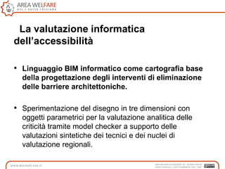 La valutazione informatica
dell’accessibilità
• Linguaggio BIM informatico come cartografia base
della progettazione degli interventi di eliminazione
delle barriere architettoniche.
• Sperimentazione del disegno in tre dimensioni con
oggetti parametrici per la valutazione analitica delle
criticità tramite model checker a supporto delle
valutazioni sintetiche dei tecnici e dei nuclei di
valutazione regionali.
 