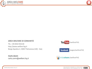 AREA WELFARE DI COMUNITÀ
TEL. +39 0432.933130
http://www.welfare.fvg.it
Borgo Aquileia 2, 33057 Palmanova (UD) - Italy
/welfareFVG
/pages/welfareFVG
/welfareFVG
Carlo Zanin
carlo.zanin@welfare.fvg.it
 