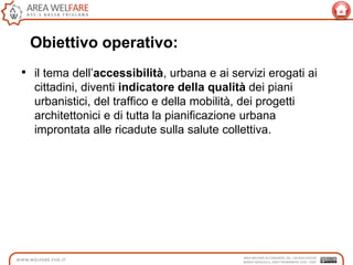 • il tema dell‟accessibilità, urbana e ai servizi erogati ai
cittadini, diventi indicatore della qualità dei piani
urbanistici, del traffico e della mobilità, dei progetti
architettonici e di tutta la pianificazione urbana
improntata alle ricadute sulla salute collettiva.
Obiettivo operativo:
 
