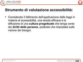 Strumento di valutazione accessibilità:
• Considerato il fallimento dell‟applicazione delle leggi in
materia di accessibilità, una strada efficace è la
diffusione di una cultura progettuale che tenga conto
dei diritti delle persone, piuttosto che impostata sulla
visione dei bisogni.
 