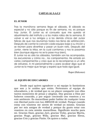 CARTAS AL S.A.C.I
EL JUNIOR
Tras la monótona semana llega el sábado. El sábado es
especial y no sólo porque es fin de semana, no, es porque
hay Junior. El Junior es el consuelo que me queda al
aburrimiento del instituto y a los malos rollos de la semana. El
volver a ver a tus amigos y a los demás chicos del Junior
felices de que nos reunamos todos nos llena de satisfacción.
Después de cantar la canción cada equipo baja a su rincón y
se reúnen para divertirse y pasar un buen rato. Después del
Junior, viene la Misa, en la cual cantamos y nos lo pasamos
bien (aunque alguno no se lo pase muy bien).
El Junior no es sólo los sábados, también son las acampadas,
las excursiones y cómo no... los campamentos. He estado en
varios campamentos y creo que es la recompensa a un año
de esfuerzo. A mi personalmente y para acabar digo que el
Junior es lo mejor que tengo y espero que todo siga igual.
Ruper (Halcones)
AL EQUIPO DE EDUCADORES
Desde aquí quiero agradecer a mi equipo lo fantásticos
que son y lo unidos que están. Pertenezco al equipo de
educadores, y de verdad que es un placer compartir con ellos
tantos momentos de penas y alegrías. Doy gracias a Dios por
haberos conocido, y por seguir creciendo con vosotros y en
este ambiente. Es maravilloso poder hablar de cualquier tema
con libertad junto con tus AMIGOS de verdad. Porque cuando
estoy con vosotros me siento de verdad yo mismo. Gracias
por ser mis amigos de verdad y porque da gusto estar con
vosotros en esta misión maravillosa. Significáis mucho para
mí. Gracias Dani, gracias Javi, gracias Vicky, gracias Marita,
gracias Hugo, gracias Willy, gracias Mar, gracias Elena,
gracias Cris y gracias Finito. Os quiero a todos.
 