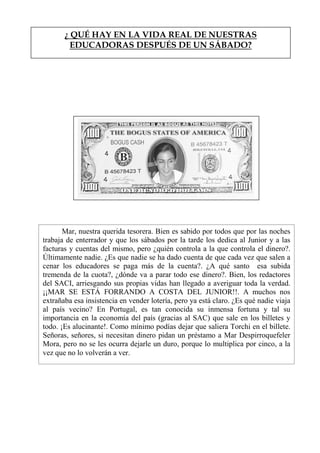 ¿ QUÉ HAY EN LA VIDA REAL DE NUESTRAS
EDUCADORAS DESPUÉS DE UN SÁBADO?
Mar, nuestra querida tesorera. Bien es sabido por todos que por las noches
trabaja de enterrador y que los sábados por la tarde los dedica al Junior y a las
facturas y cuentas del mismo, pero ¿quién controla a la que controla el dinero?.
Últimamente nadie. ¿Es que nadie se ha dado cuenta de que cada vez que salen a
cenar los educadores se paga más de la cuenta?. ¿A qué santo esa subida
tremenda de la cuota?, ¿dónde va a parar todo ese dinero?. Bien, los redactores
del SACI, arriesgando sus propias vidas han llegado a averiguar toda la verdad.
¡¡MAR SE ESTÁ FORRANDO A COSTA DEL JUNIOR!!. A muchos nos
extrañaba esa insistencia en vender lotería, pero ya está claro. ¿Es qué nadie viaja
al país vecino? En Portugal, es tan conocida su inmensa fortuna y tal su
importancia en la economía del país (gracias al SAC) que sale en los billetes y
todo. ¡Es alucinante!. Como mínimo podías dejar que saliera Torchi en el billete.
Señoras, señores, si necesitan dinero pidan un préstamo a Mar Despirroquefeler
Mora, pero no se les ocurra dejarle un duro, porque lo multiplica por cinco, a la
vez que no lo volverán a ver.
 
