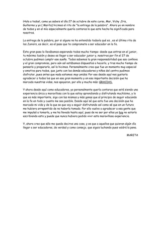 ¡Hola a todos!, como ya sabeis el día 27 de octubre de este curso, Mar, Vicky ,Cris,
Guillermo y yo ( Marita) hicimos el rito de "la entrega de la palabra". Ahora yo en nombre
de todos y en el mío especialmente quería contaros lo que este hecho ha significado para
nosotros.
La entrega de la palabra, por si alguno no ha entendido todavía qué es , es el último rito de
los Juniors, es decir, es el paso que te compromete a ser educador en la fe.
Este gran paso lo llevábamos esperando todos mucho tiempo: desde que entras en el junior,
tu máxima ilusión y deseo es llegar a ser educador junior y, nosotros por fin el 27 de
octubre pudimos cumplir ese sueño. Todos sabemos la gran responsabilidad que eso conlleva
y el gran compromiso, pero aún así estábamos dispuestos a hacerlo, y tras mucho tiempo de
pensarlo y prepararlo, así lo hicimos. Personalmente creo que fue un momento muy especial
y emotivo para todos, que junto con los demás educadores y niños del centro pudimos
disfrutar, pues antes que nada estamos muy unidos. Por eso desde aquí nos gustaría
agradecer a todos los que en ese gran momento y en esa importante decisión que ha
marcado nuestras vidas, nos apoyaron, por ello y mucho más :GRACIAS.
Y ahora desde aquí como educadores, yo personalmente quería contaros que está siendo una
experiencia única y maravillosa con la que estoy aprendiendo y disfrutando muchísimo, y lo
que es más importante, sigo con las mismas y más ganas que al principio de seguir educando
en la fe en todo y cuanto me sea posible. Desde aquí sé que esta fue una decisión que ha
marcado mi vida y de la que se que voy a seguir disfrutando así como sé que en un futuro
me hubiera arrepentido de no haberla tomado. Por ello vuelvo a agradecer a esa gente que
me impulsó a tomarla, y me ha llevado hasta aquí, pues de no ser por ellos yo hoy no estaría
escribiendo esto y puede que nunca hubiera podido vivir esta maravillosa experiencia.
Y, ahora creo que sólo me queda deciros una cosa, y es que a aquellos que quieran algún día
llegar a ser educadores, de verdad y como consejo, que sigais luchando pues valdrá la pena.
MARITA
 