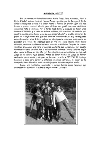 ACAMPADA COYOTE
Era un viernes por la mañana cuando María Fraga, Paola Moscardó, Santi y
Finito (Nacho) salimos hacia el Ñampa Zampa, un albergue de Benaguacil. En la
estación recogimos a Paula y ¡a andar! hasta el Ñampa. En primer lugar sólo nos
íbamos a quedar hasta el sábado, pero al llegar nos gustó tanto que decidimos
quedarnos hata el domingo. Por la tarde llegó Sanmi y después de hacer unas
cuantas actividades y la cena nos fuimos a dormir, esa actividad tan deseada por
nuestro querido amigo Sanmi y que su gran amigo “el gallo” le ayudó a disfrutar de
pleno. No le dejó dormir más que tres horas en toda la noche. El muy sinvergüenza
empezó a cantar a las 4 de la mañana. Al día siguiente, mientras unos scouts se
paseaban por fuera del albergue (con el frío que hacía ¡madre mía!) medio
desnudos, nosotros estábamos haciendo nuestras actividades. Después de comer
vino Dani a hacernos una visita y traernos una tarta, que nos comimos muy agusto
mientras hacíamos un taller. Por la noche vinieron a vernos Chiqui y Carolina, según
ellos desde la Eliana en bici, ¡Ja, ja!. Con ellos hicimos un fantástico partido del
juego de la basura. ¡Qué pasada!. Antes de cenar hicimos un juego de terror
realmente espeluznante, y después de la cena... oración y FIESTA!!. El domingo
llegamos a casa para dormir y entonces, mientras volvíamos, lo mejor de la
acampada, dimos 11 vueltas a una rotonda (hay que ver como te pasas María).
Bueno, una fantástica acampada, y aunque fuimos pocos tenemos que
reconocer que fuimos de lo bueno lo mejor. ¡AUPA COYOTES!
 