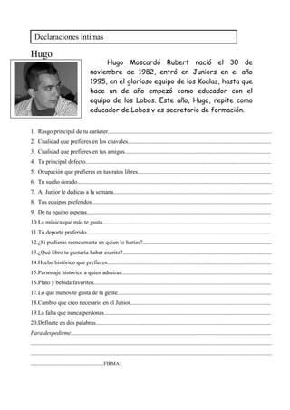 Hugo
1. Rasgo principal de tu carácter................................................................................................................
2. Cualidad que prefieres en los chavales..................................................................................................
3. Cualidad que prefieres en tus amigos....................................................................................................
4. Tu principal defecto...............................................................................................................................
5. Ocupación que prefieres en tus ratos libres...........................................................................................
6. Tu sueño dorado.....................................................................................................................................
7. Al Junior le dedicas a la semana............................................................................................................
8. Tus equipos preferidos...........................................................................................................................
9. De tu equipo esperas..............................................................................................................................
10.La música que más te gusta...................................................................................................................
11.Tu deporte preferido..............................................................................................................................
12.¿Si pudieras reencarnarte en quien lo harías?........................................................................................
13.¿Qué libro te gustaría haber escrito?......................................................................................................
14.Hecho histórico que prefieres................................................................................................................
15.Personaje histórico a quien admiras.......................................................................................................
16.Plato y bebida favoritos.........................................................................................................................
17.Lo que menos te gusta de la gente.........................................................................................................
18.Cambio que creo necesario en el Junior................................................................................................
19.La falta que nunca perdonas..................................................................................................................
20.Defínete en dos palabras........................................................................................................................
Para despedirme.........................................................................................................................................
.....................................................................................................................................................................
.....................................................................................................................................................................
..................................................FIRMA:
Declaraciones íntimas
Hugo Moscardó Rubert nació el 30 de
noviembre de 1982, entró en Juniors en el año
1995, en el glorioso equipo de los Koalas, hasta que
hace un de año empezó como educador con el
equipo de los Lobos. Este año, Hugo, repite como
educador de Lobos y es secretario de formación.
 