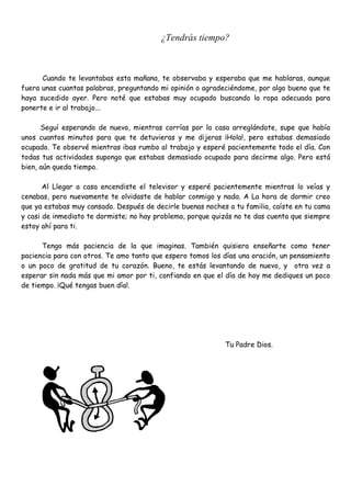 ¿Tendrás tiempo?
Cuando te levantabas esta mañana, te observaba y esperaba que me hablaras, aunque
fuera unas cuantas palabras, preguntando mi opinión o agradeciéndome, por algo bueno que te
haya sucedido ayer. Pero noté que estabas muy ocupado buscando la ropa adecuada para
ponerte e ir al trabajo...
Seguí esperando de nuevo, mientras corrías por la casa arreglándote, supe que había
unos cuantos minutos para que te detuvieras y me dijeras ¡Hola!, pero estabas demasiado
ocupado. Te observé mientras ibas rumbo al trabajo y esperé pacientemente todo el día. Con
todas tus actividades supongo que estabas demasiado ocupado para decirme algo. Pero está
bien, aún queda tiempo.
Al Llegar a casa encendiste el televisor y esperé pacientemente mientras lo veías y
cenabas, pero nuevamente te olvidaste de hablar conmigo y nada. A La hora de dormir creo
que ya estabas muy cansado. Después de decirle buenas noches a tu familia, caíste en tu cama
y casi de inmediato te dormiste; no hay problema, porque quizás no te das cuenta que siempre
estoy ahí para ti.
Tengo más paciencia de la que imaginas. También quisiera enseñarte como tener
paciencia para con otros. Te amo tanto que espero tomos los días una oración, un pensamiento
o un poco de gratitud de tu corazón. Bueno, te estás levantando de nuevo, y otra vez a
esperar sin nada más que mi amor por ti, confiando en que el día de hoy me dediques un poco
de tiempo. ¡Qué tengas buen día!.
Tu Padre Dios.
 